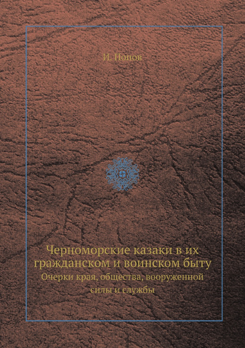 Черноморские казаки в их гражданском и воинском быту. Очерки края, общества, вооруженной силы и службы | И. Попов