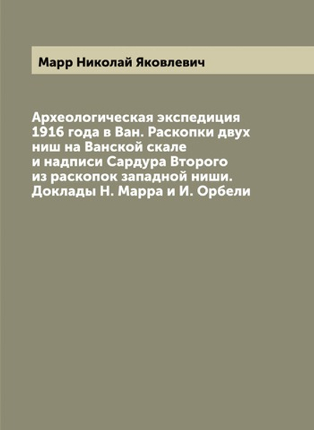Археологическая экспедиция 1916 года в Ван. Раскопки двух ниш на Ванской скале и надписи Сардура Второго из раскопок западной ниши. Доклады Н. Марра и И. Орбели | Марр Николай Яковлевич