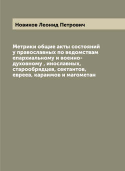 Метрики общие акты состояний у православных по ведомствам епархиальному и военно-духовному , инославных, старообрядцев, сектантов, евреев, караимов и магометан | Новиков Леонид Петрович