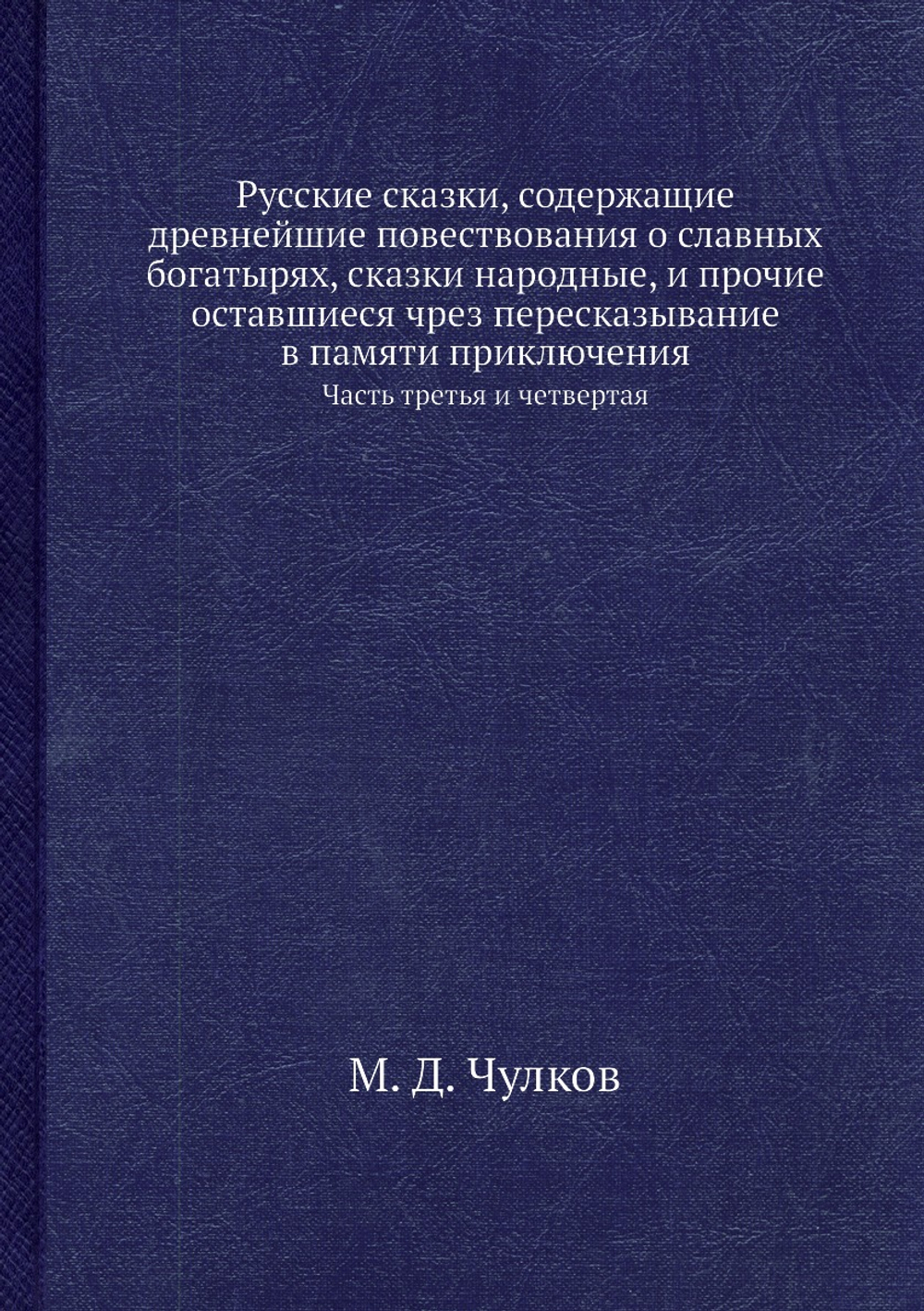 Русские сказки, содержащие древнейшие повествования о славных богатырях, сказки народные, и прочие оставшиеся чрез пересказывание в памяти приключения. Часть третья и четвертая | М. Д. Чулков