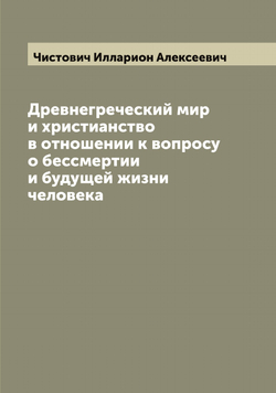 Древнегреческий мир и христианство в отношении к вопросу о бессмертии и будущей жизни человека | Чистович Илларион Алексеевич