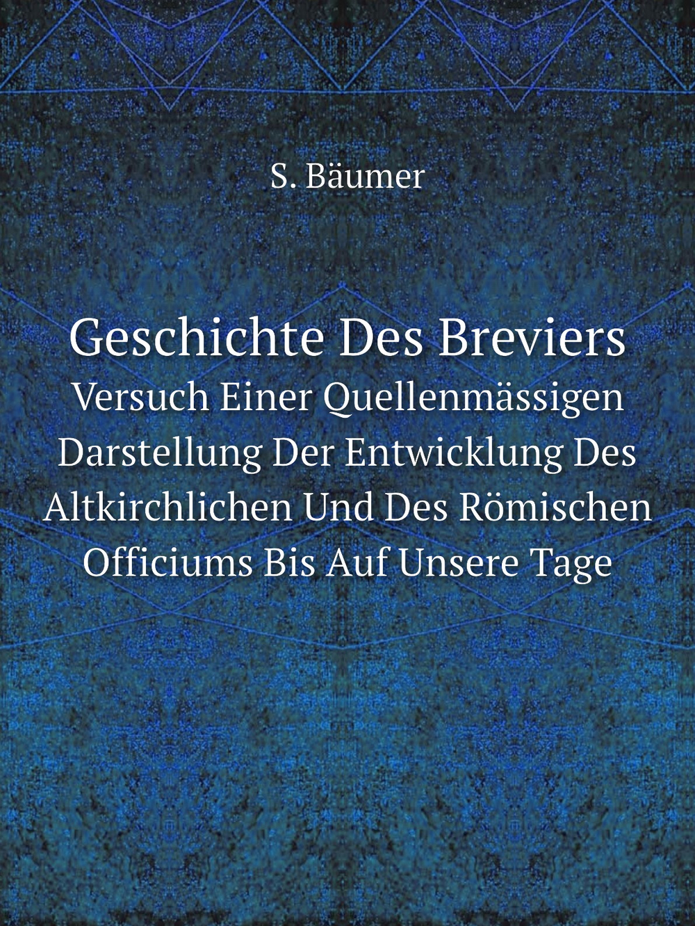 Geschichte Des Breviers. Versuch Einer Quellenmässigen Darstellung Der Entwicklung Des Altkirchlichen Und Des Römischen Officiums Bis Auf Unsere Tage | S. Bäumer