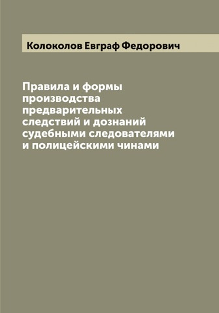 Правила и формы производства предварительных следствий и дознаний судебными следователями и полицейскими чинами | Колоколов Евграф Федорович