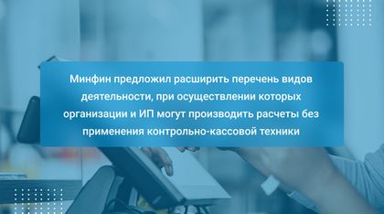 Минфин предложил расширить перечень видов деятельности, при осуществлении которых организации и ИП могут производить расчеты без применения контрольно-кассовой техники