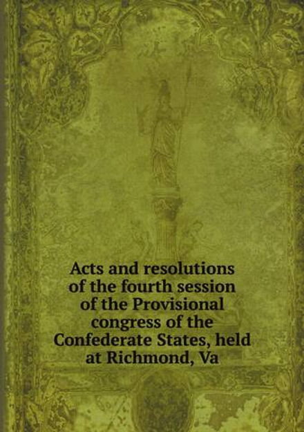 Acts and resolutions of the fourth session of the Provisional congress of the Confederate States, held at Richmond, Va | Сборник