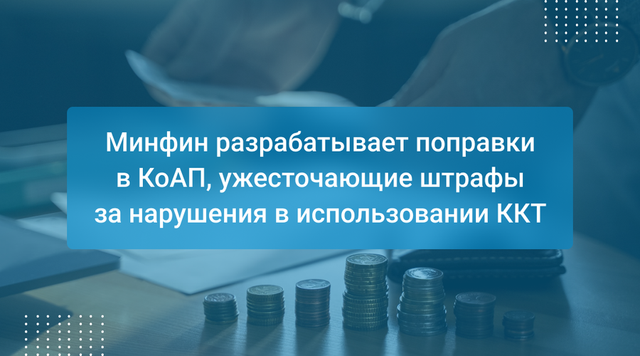 Минфин разрабатывает поправки в КоАП, ужесточающие штрафы за нарушения в использовании ККТ