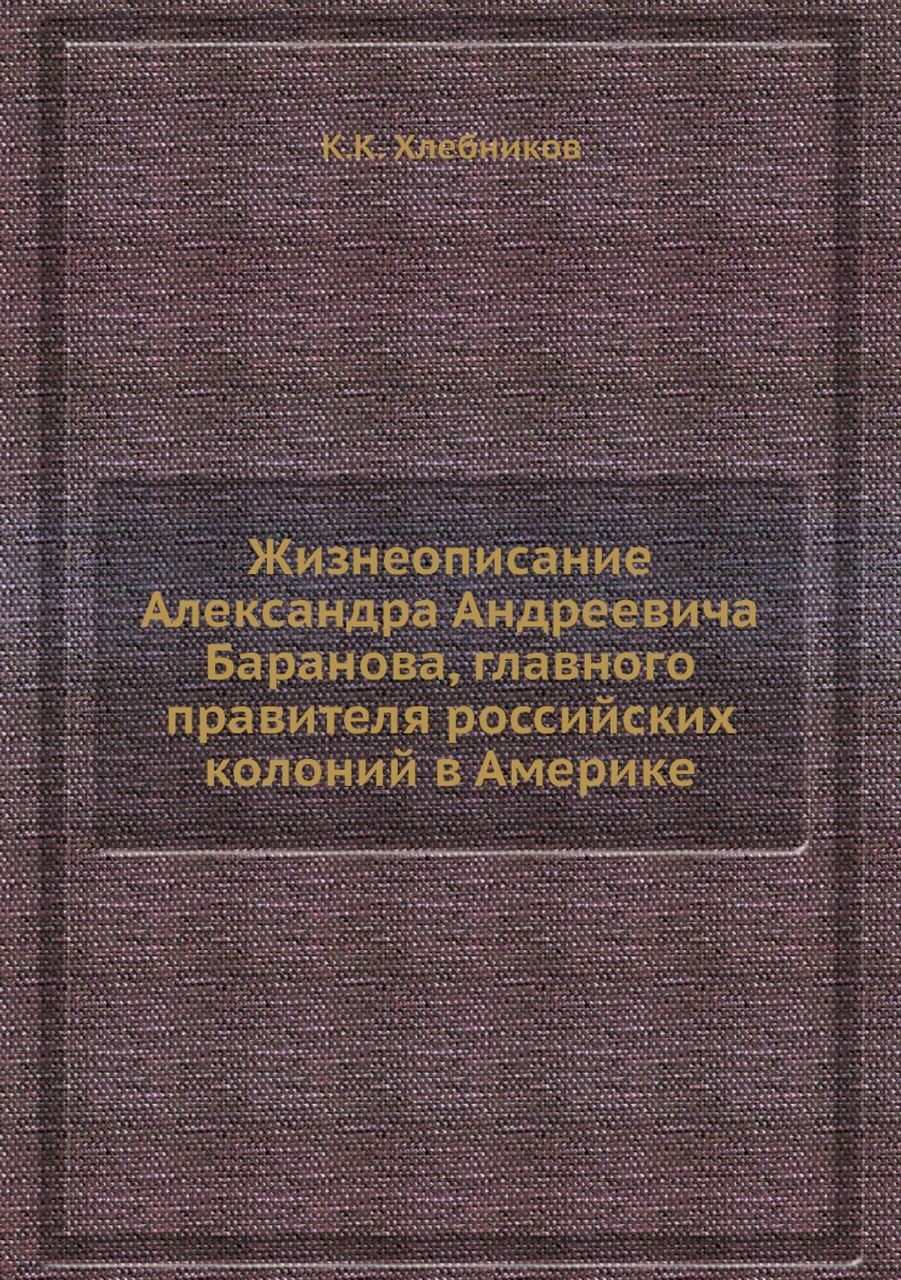 Жизнеописание Александра Андреевича Баранова, главного правителя российских колоний в Америке | К.К. Хлебников