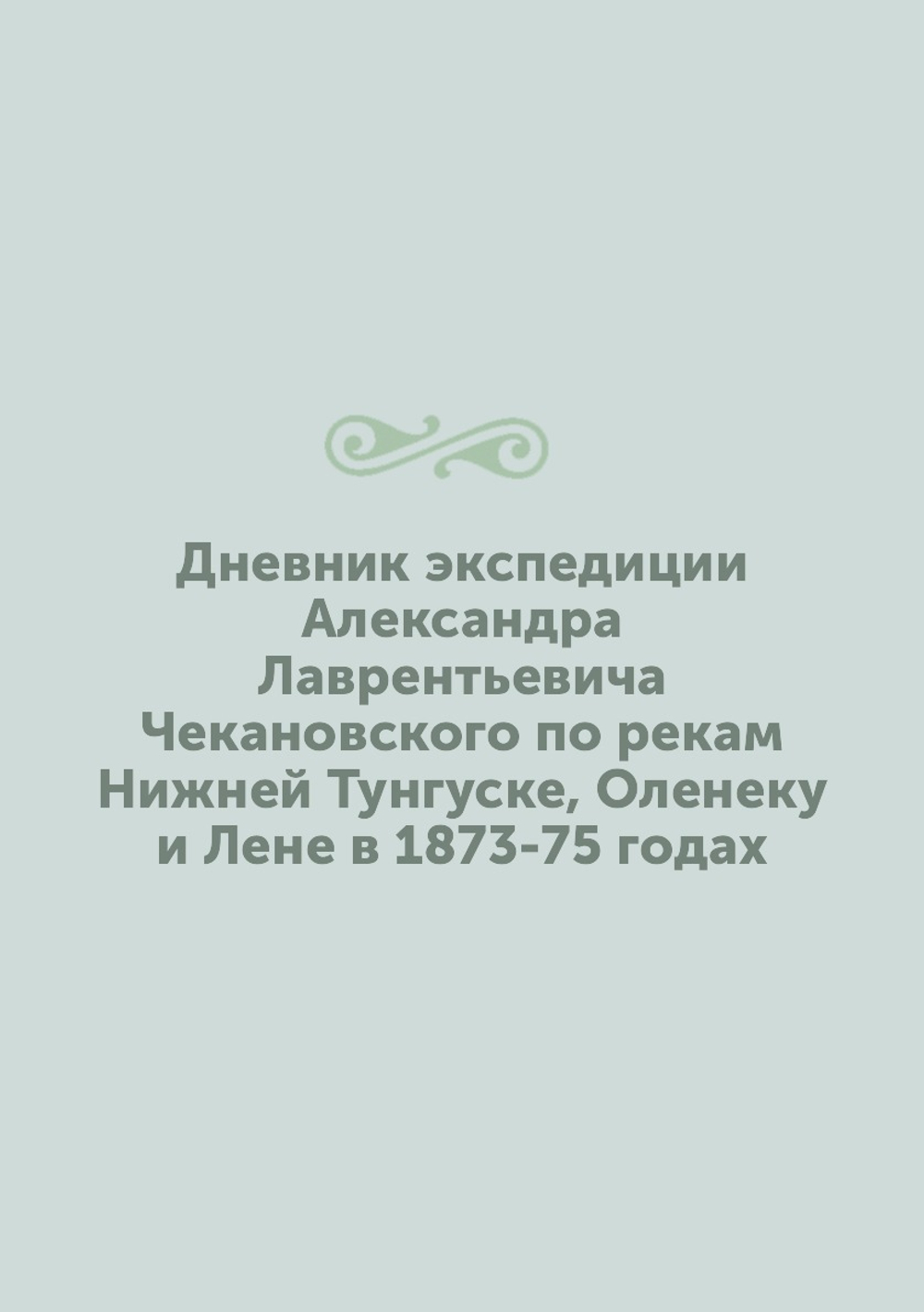 Дневник экспедиции Александра Лаврентьевича Чекановского по рекам Нижней Тунгуске, Оленеку и Лене в 1873-75 годах | А.Л. Чекановский