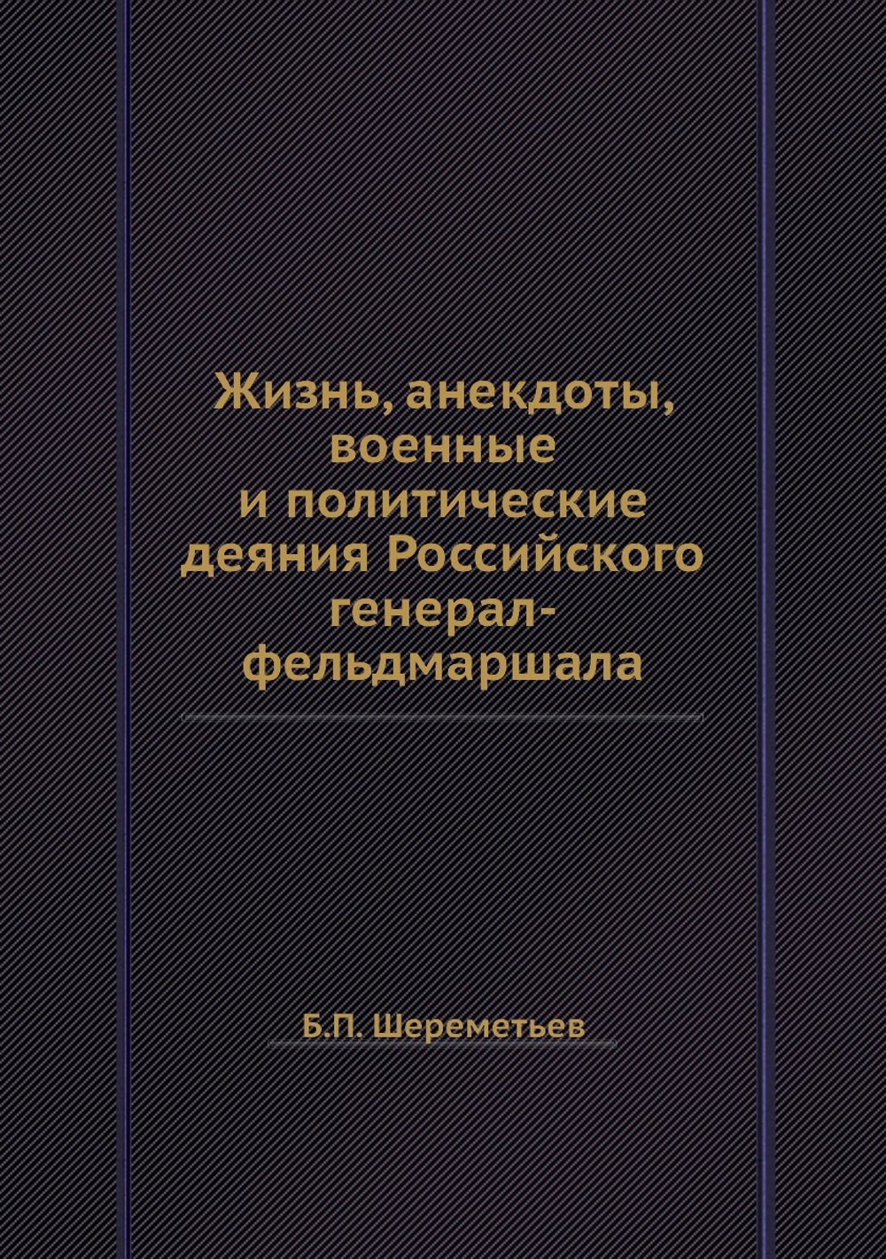 Жизнь, анекдоты, военные и политические деяния Российского генерал-фельдмаршала | Б.П. Шереметьев