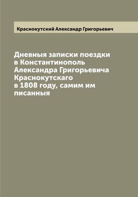 Дневныя записки поездки в Константинополь Александра Григорьевича Краснокутскаго в 1808 году, самим им писанныя | Краснокутский Александр Григорьевич
