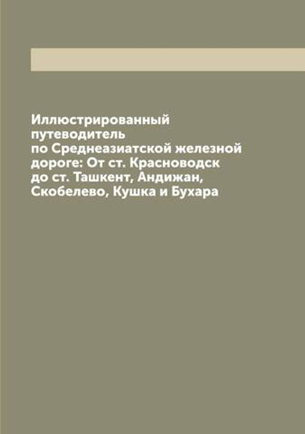 Иллюстрированный путеводитель по Среднеазиатской железной дороге: От ст. Красноводск до ст. Ташкент, Андижан, Скобелево, Кушка и Бухара | Нет автора