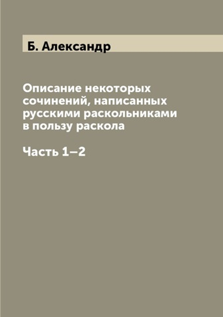 Описание некоторых сочинений, написанных русскими раскольниками в пользу раскола. Часть 1–2 | Б. Александр