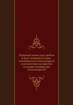 Терновый венец над гробом в бозе почившего царя-освободителя Александра II и восшествие на престол государя императора Александра III | Коллектив авторов
