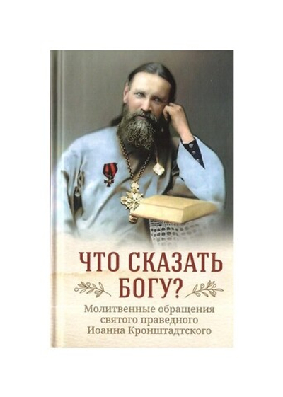 Что сказать Богу? Молитвенные обращения святого праведного Иоанна Кронштадтского