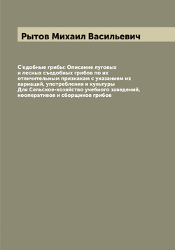 С'едобные грибы: Описание луговых и лесных съедобных грибов по их отличительным признакам с указанием их вариаций, употребления и культуры Для Сельское-хозяйство учебного заведений, кооперативов и сборщиков грибов | Рытов Михаил Васильевич