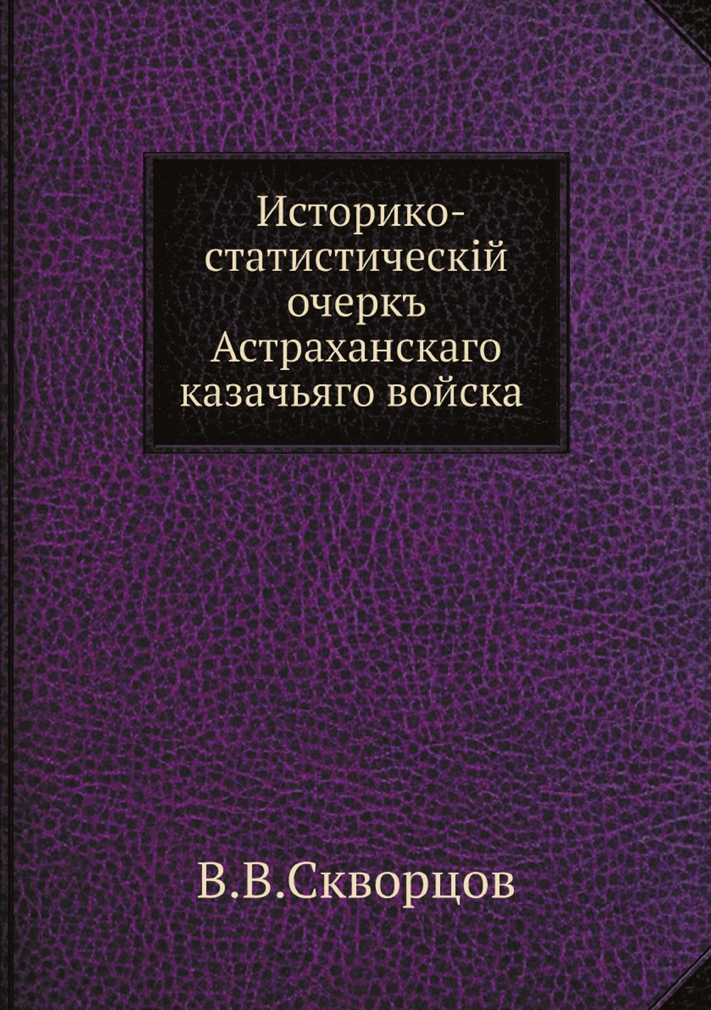 Историко-статистическiй очеркъ Астраханскаго казачьяго войска | В.В. Скворцов
