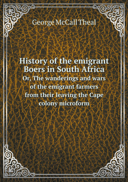 History of the emigrant Boers in South Africa. Or, The wanderings and wars of the emigrant farmers from their leaving the Cape colony microform | George McCall Theal