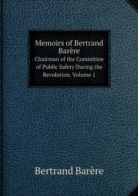Memoirs of Bertrand Barère. Chairman of the Committee of Public Safety During the Revolution. Volume 1 | Bertrand Barère