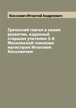 Греческий глагол в своем развитии, изданный старшим учителем 1-й Московской гимназии магистром Игнатием Коссовичем | Коссович Игнатий Андреевич