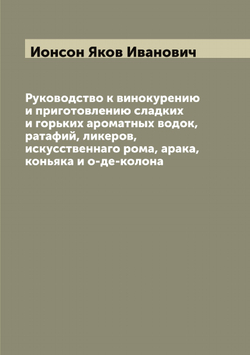 Руководство к винокурению и приготовлению сладких и горьких ароматных водок, ратафий, ликеров, искусственнаго рома, арака, коньяка и о-де-колона | Ионсон Яков Иванович