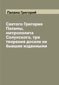 Святого Григория Паламы, митрополита Солунского, три творения доселе не бывшие изданными | Палама Григорий