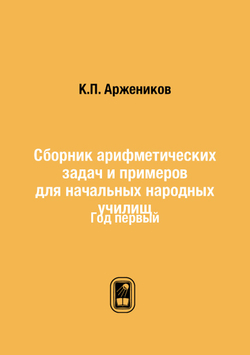 Сборник арифметических задач и примеров для начальных народных училищ. Год первый | К.П. Аржеников