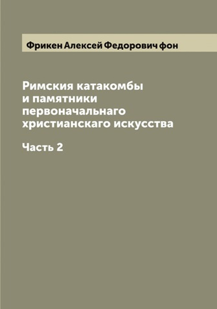 Римския катакомбы и памятники первоначальнаго христианскаго искусства. Часть 2 | Фрикен Алексей Федорович фон