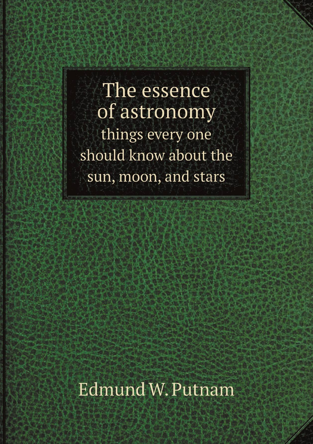 The essence of astronomy; things every one should know about the sun, moon, and stars | Edmund W. Putnam