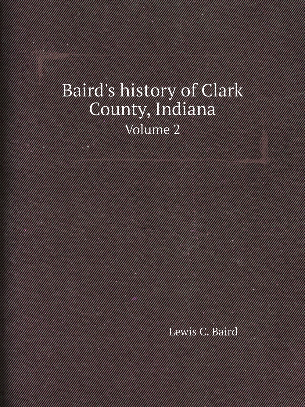 Baird's history of Clark County, Indiana. Volume 2 | Lewis C. Baird