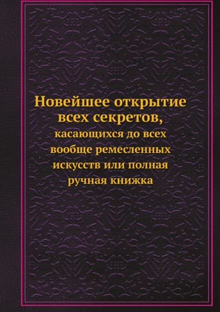 Новейшее открытие всех секретов, касающихся до всех вообще ремесленных искусств. Или полная ручная книжка | С.П.