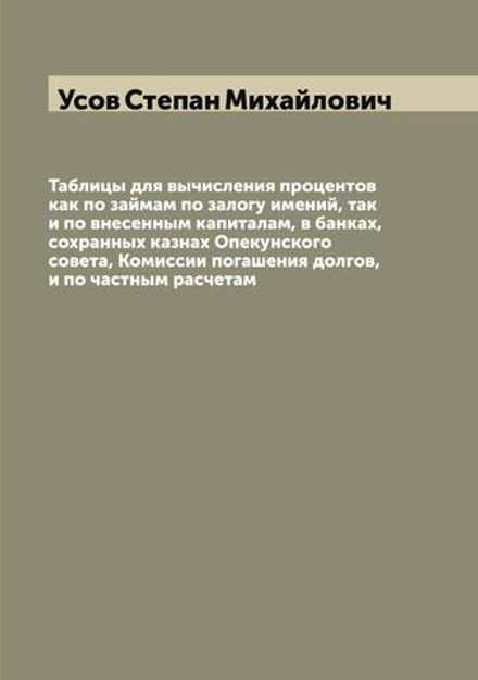 Таблицы для вычисления процентов как по займам по залогу имений, так и по внесенным капиталам, в банках, сохранных казнах Опекунского совета, Комиссии погашения долгов, и по частным расчетам | Усов Степан Михайлович