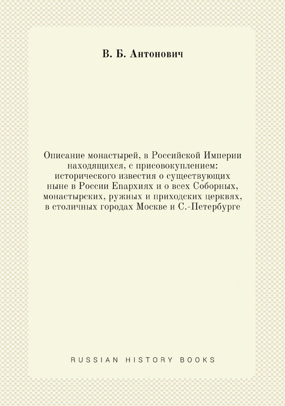 Описание монастырей, в Российской Империи находящихся, с присовокуплением: исторического известия о существующих ныне в России Enapxияx и о всех Соборных, монастырских, ружных и приходских церквях, в столичных городах Москве и С.-Петербурге | В. Б. Антонович
