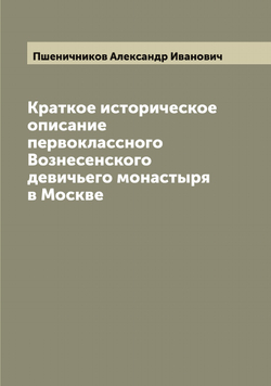Краткое историческое описание первоклассного Вознесенского девичьего монастыря в Москве | Пшеничников Александр Иванович