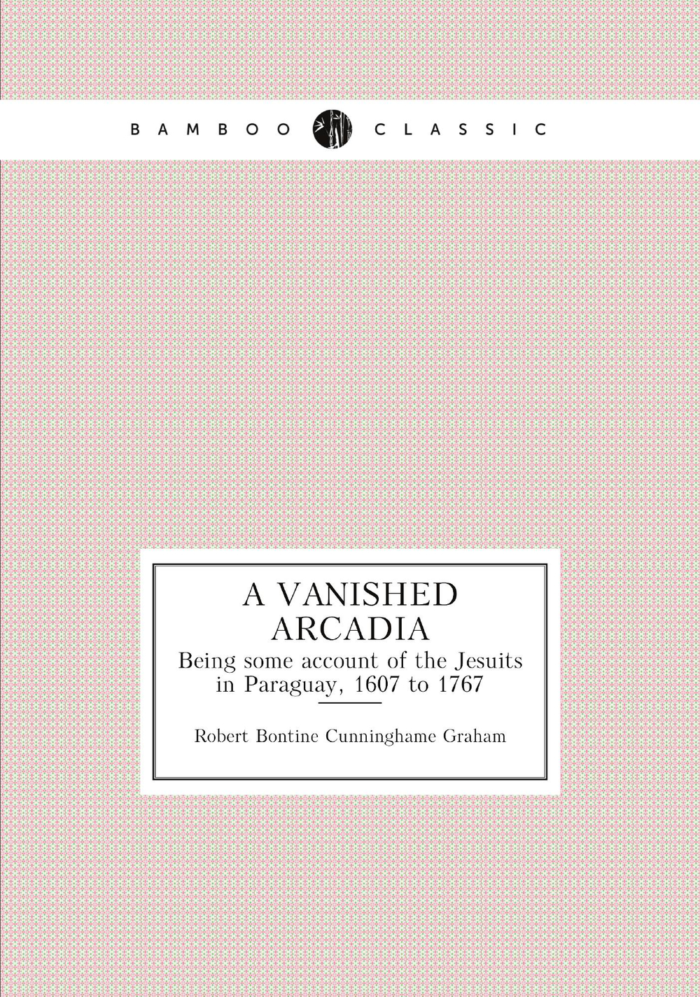 A vanished Arcadia. Being some account of the Jesuits in Paraguay, 1607 to 1767 | R.B. Cunninghame Graham