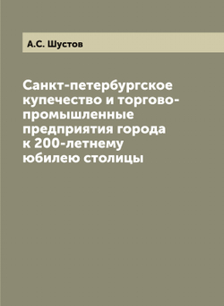 Санкт-петербургское купечество и торгово-промышленные предприятия города к 200-летнему юбилею столицы | А.С. Шустов
