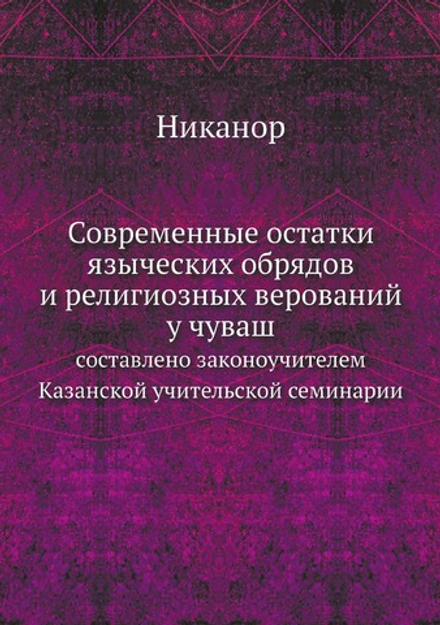 Современные остатки языческих обрядов и религиозных верований у чуваш. составлено законоучителем Казанской учительской семинарии | Никанор