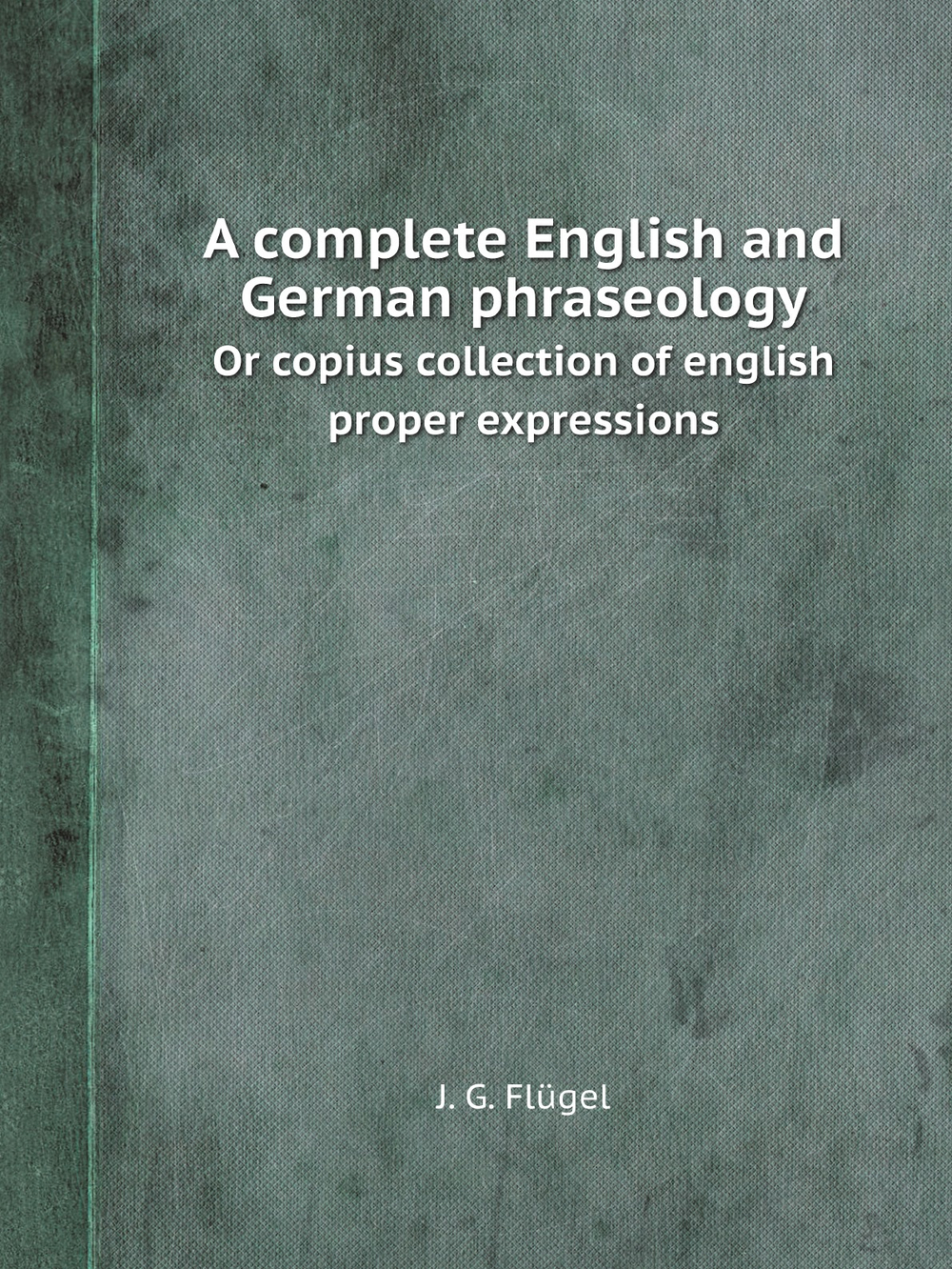 A complete English and German phraseology. Or copius collection of english proper expressions | J. G. Flügel