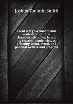 Local self-government and centralization: the characteristics of each; and its practical tendencies, as affecting social, moral, and political welfare and progress | Joshua Toulmin Smith
