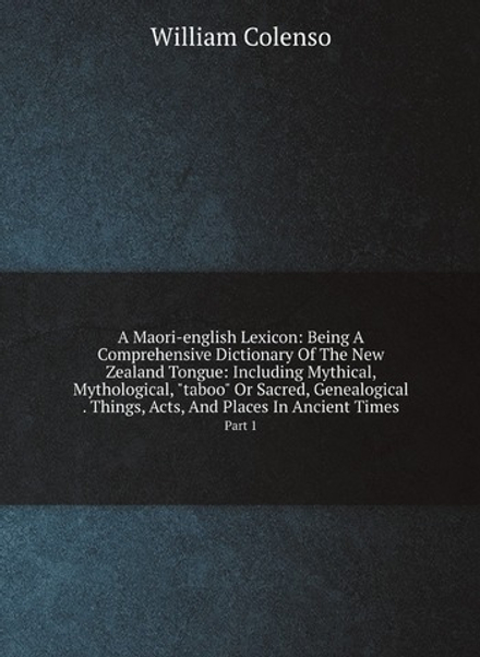 A Maori-english Lexicon: Being A Comprehensive Dictionary Of The New Zealand Tongue: Including Mythical, Mythological, "taboo" Or Sacred, Genealogical . Things, Acts, And Places In Ancient Times. Part 1 | William Colenso