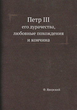 Петр III, его дурачества, любовные похождения и кончина. Новые материалы по биографии российских коронованных особ, составленные на основании заграничных документов. Том 4 | Ф. Яворский