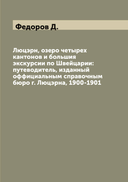Люцэрн, озеро четырех кантонов и большия экскурсии по Швейцарии: путеводитель, изданный оффициальным справочным бюро г. Люцэрна, 1900-1901 | Федоров Д.