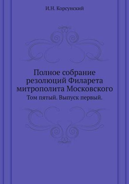 Полное собрание резолюций Филарета митрополита Московского. Том пятый. Выпуск первый. | И.Н. Корсунский