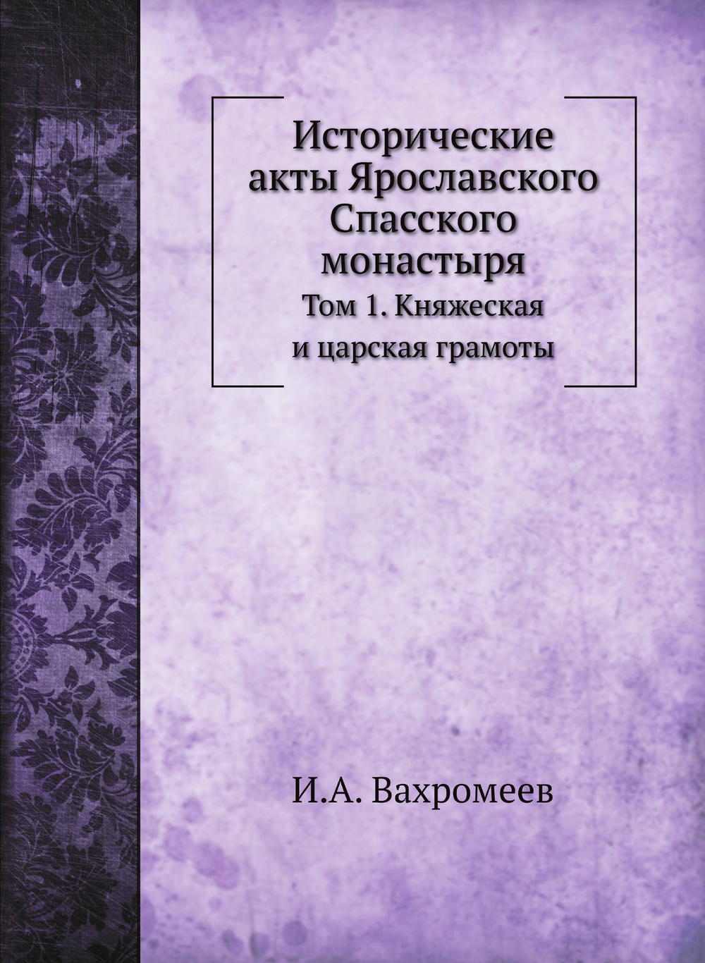 Исторические акты Ярославского Спасского монастыря. Том 1. Княжеская и царская грамоты | И.А. Вахромеев