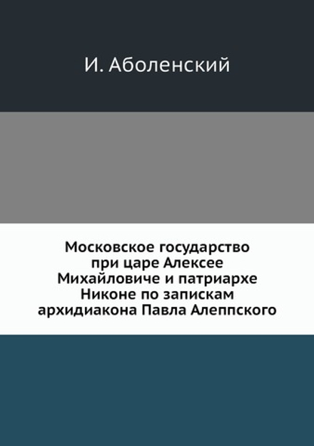 Московское государство при царе Алексее Михайловиче и патриархе Никоне по запискам архидиакона Павла Алеппского | И. Аболенский