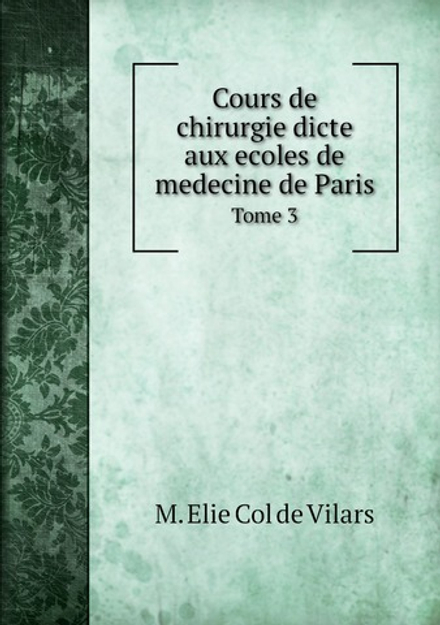 Cours de chirurgie dicte aux ecoles de medecine de Paris. Tome 3 | M. Elie Col de Vilars