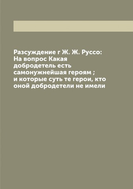 Разсуждение г Ж. Ж. Руссо: На вопрос Какая добродетель есть самонужнейшая героям ; и которые суть те герои, кто оной добродетели не имели | Руссо Жан Жак