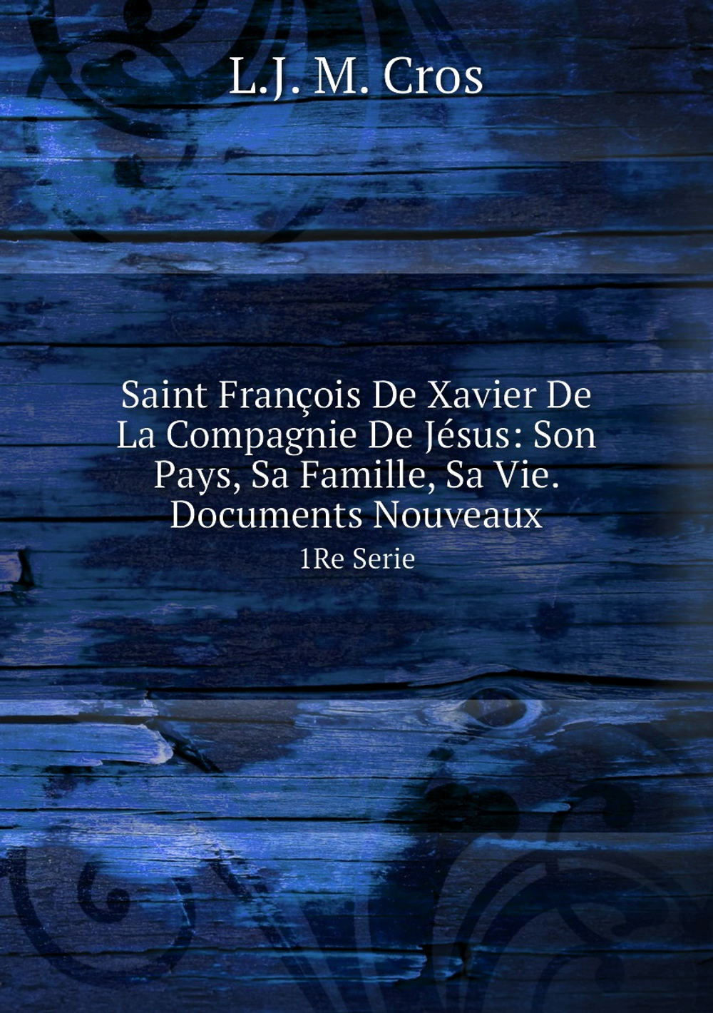 Saint François De Xavier De La Compagnie De Jésus: Son Pays, Sa Famille, Sa Vie. Documents Nouveaux. 1Re Serie | L.J. M. Cros
