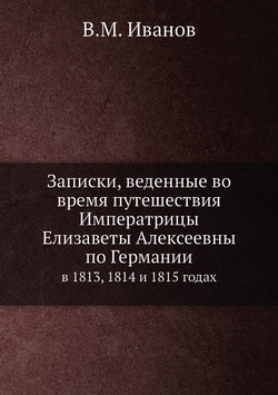 Записки, веденные во время путешествия Императрицы Елизаветы Алексеевны по Германии. в 1813, 1814 и 1815 годах | В.М. Иванов
