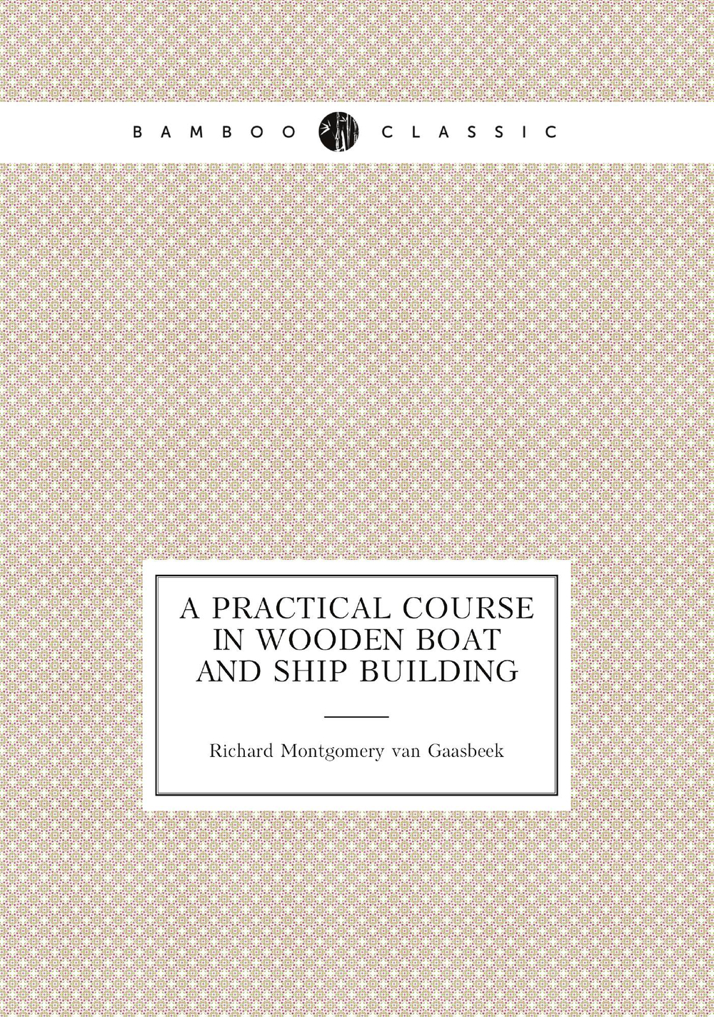 A Practical Course in Wooden Boat and Ship Building | Richard Montgomery van Gaasbeek