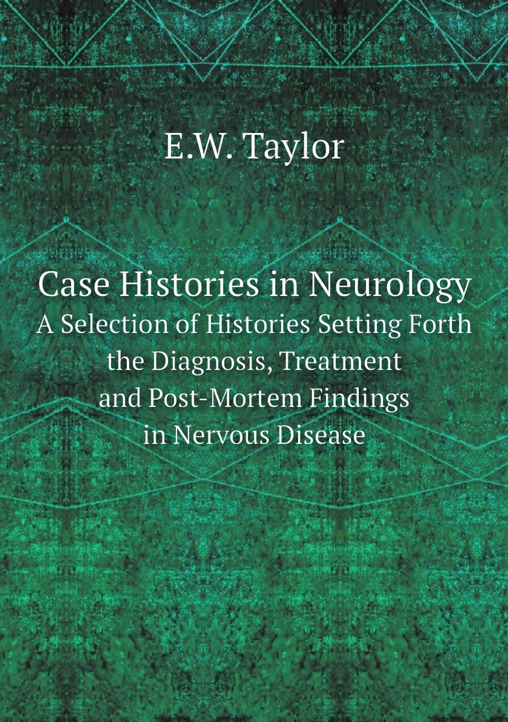 Case Histories in Neurology. A Selection of Histories Setting Forth the Diagnosis, Treatment and Post-Mortem Findings in Nervous Disease | E.W. Taylor